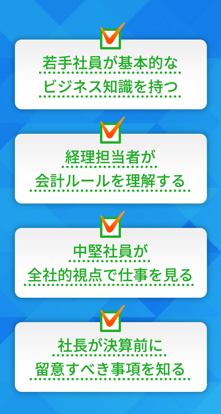若手社員が基本的なビジネス知識を持つ　経理担当者が会計ルールを理解する　中堅社員が全社的視点で仕事を見る　社長が決算前に留意すべき事項を知る
